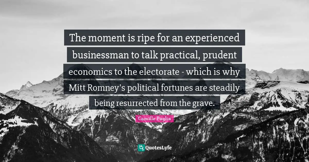 Ripe Quotes: "The moment is ripe for an experienced businessman to talk practical, prudent economics to the electorate - which is why Mitt Romney's political fortunes are steadily being resurrected from the grave."