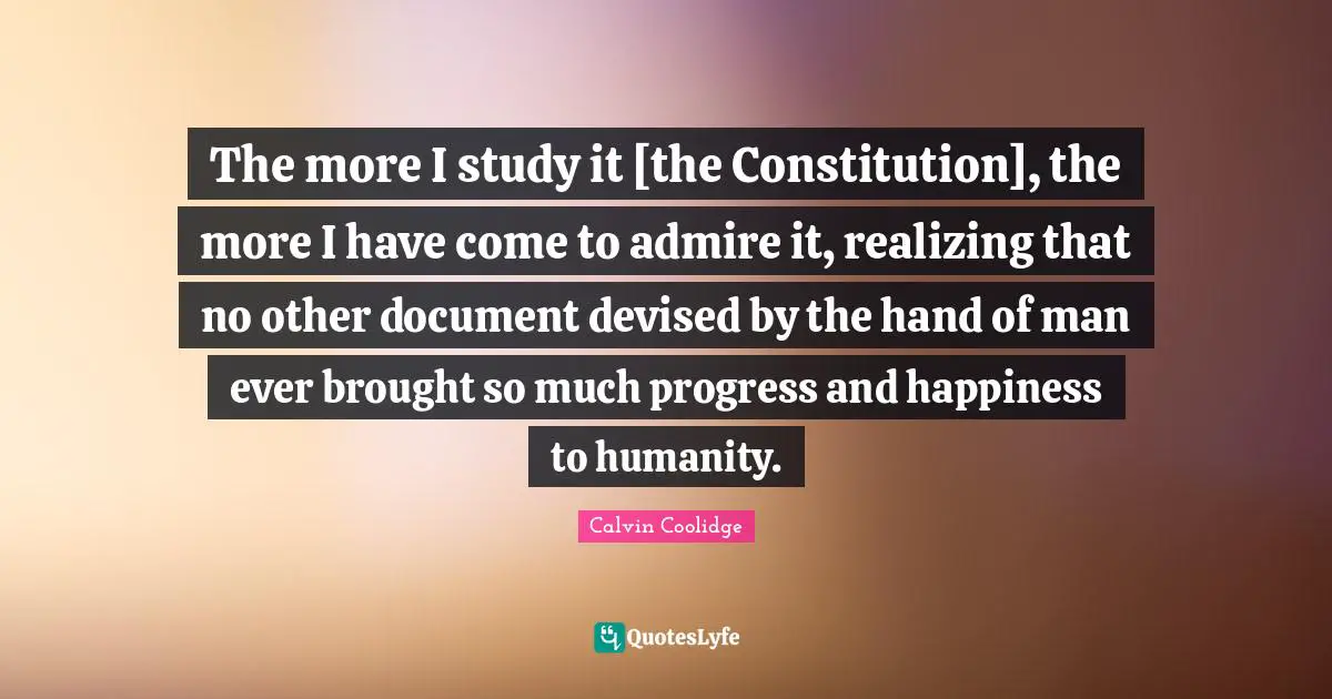 The more I study it [the Constitution], the more I have come to admire it, realizing that no other document devised by the hand of man ever brought so much progress and happiness to humanity.