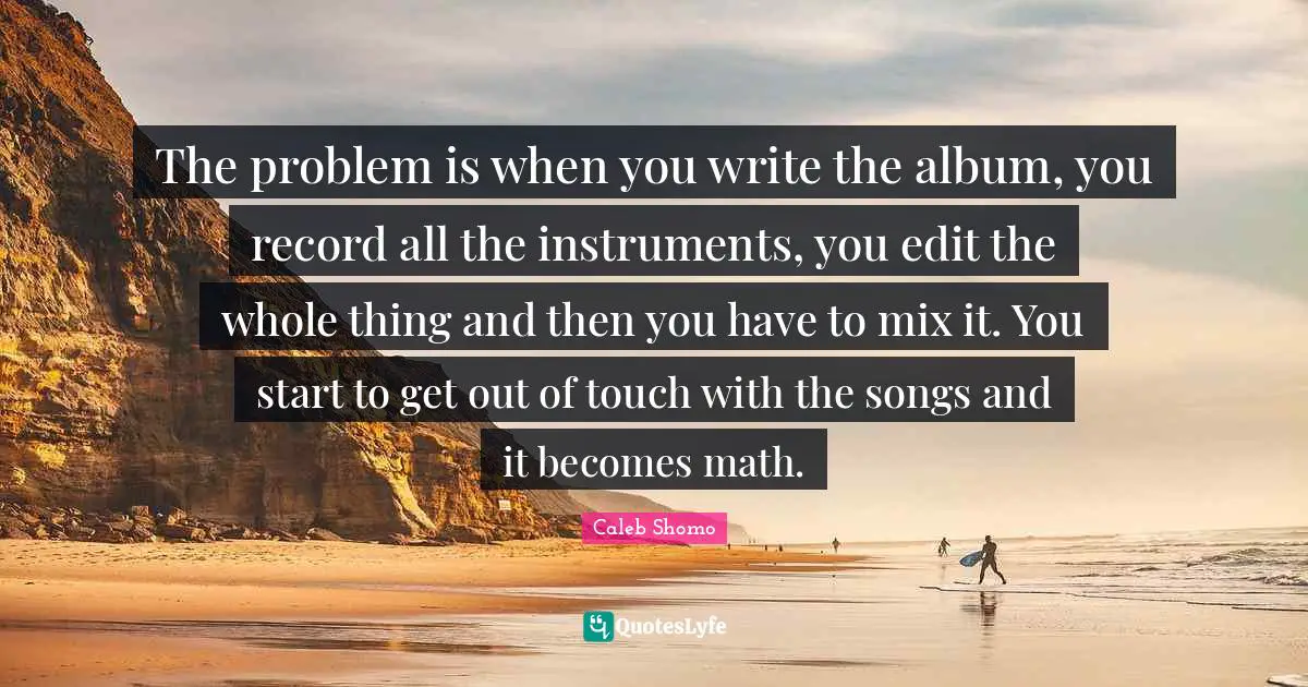 The problem is when you write the album, you record all the instruments, you edit the whole thing and then you have to mix it. You start to get out of touch with the songs and it becomes math.
