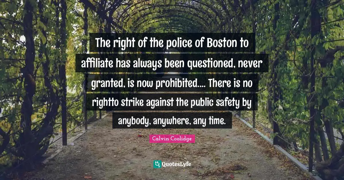 The right of the police of Boston to affiliate has always been questioned, never granted, is now prohibited.... There is no rightto strike against the public safety by anybody, anywhere, any time.
