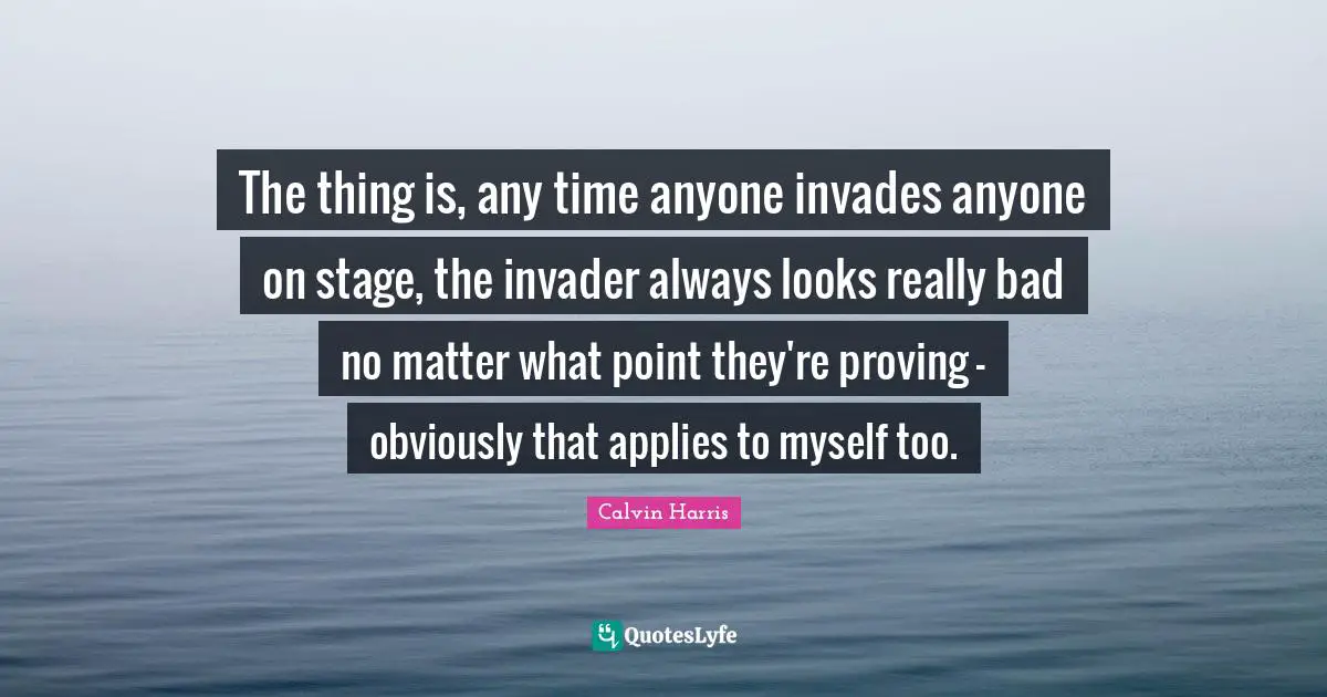 Calvin Harris Quotes: "The thing is, any time anyone invades anyone on stage, the invader always looks really bad no matter what point they're proving - obviously that applies to myself too."