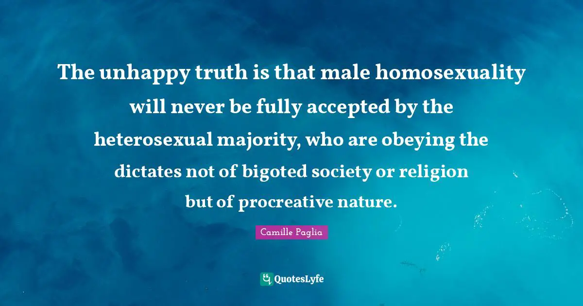 The unhappy truth is that male homosexuality will never be fully accepted by the heterosexual majority, who are obeying the dictates not of bigoted society or religion but of procreative nature.