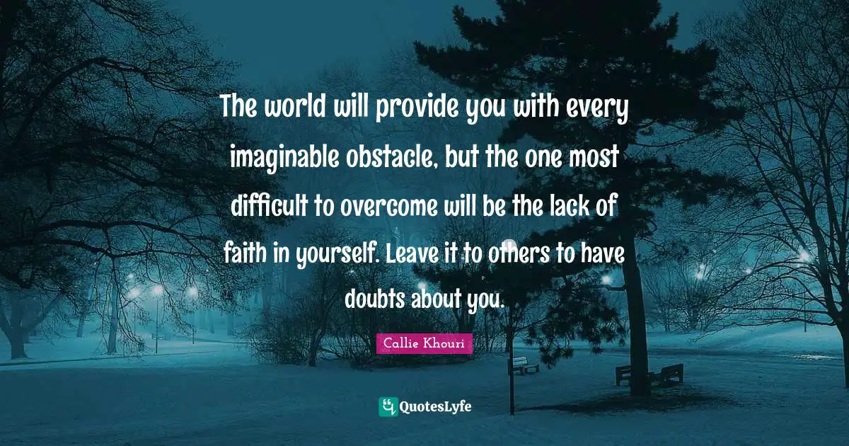The world will provide you with every imaginable obstacle, but the one most difficult to overcome will be the lack of faith in yourself. Leave it to others to have doubts about you.