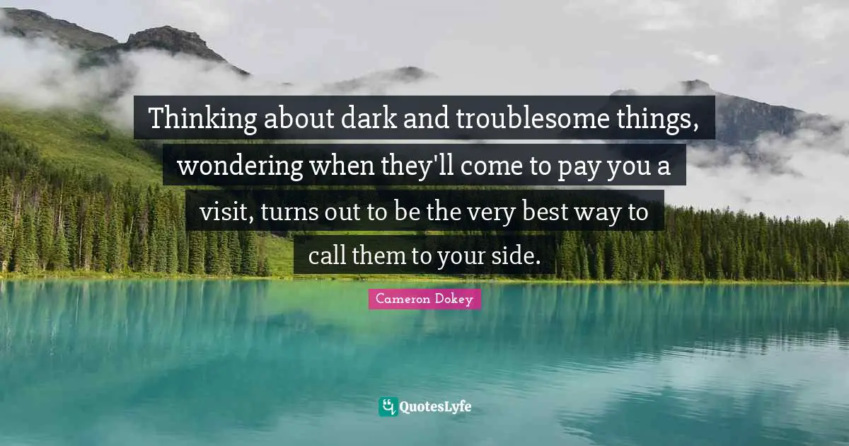 Cameron Dokey Quotes: "Thinking about dark and troublesome things, wondering when they'll come to pay you a visit, turns out to be the very best way to call them to your side."