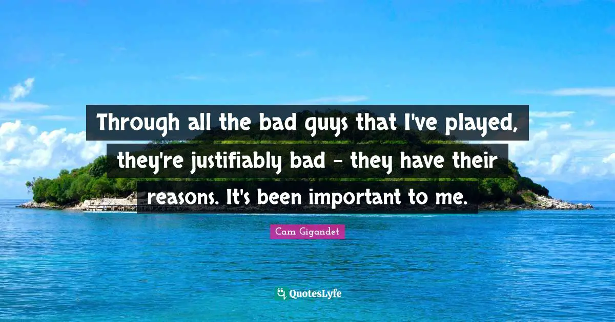 Through all the bad guys that I've played, they're justifiably bad - they have their reasons. It's been important to me.