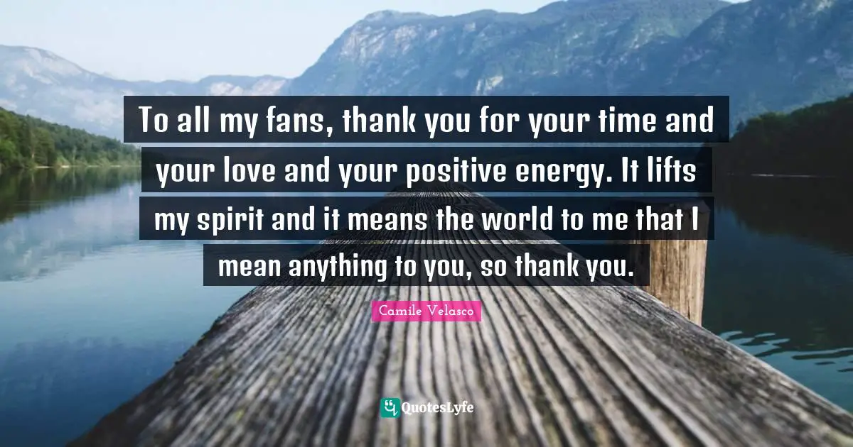 To all my fans, thank you for your time and your love and your positive energy. It lifts my spirit and it means the world to me that I mean anything to you, so thank you.