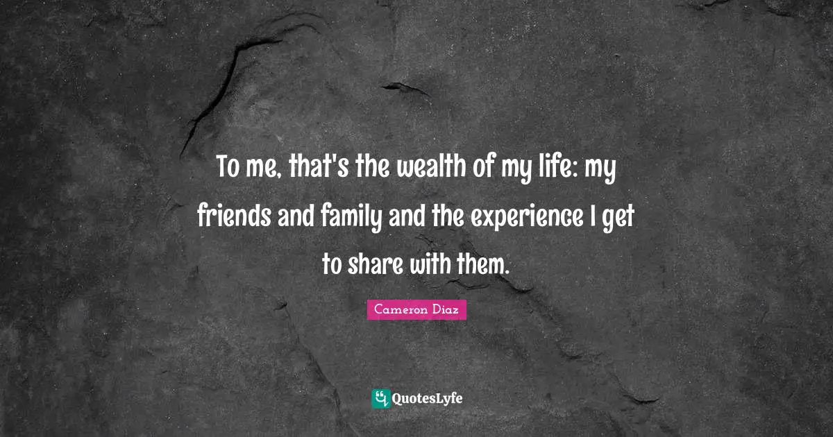 To me, that's the wealth of my life: my friends and family and the experience I get to share with them.