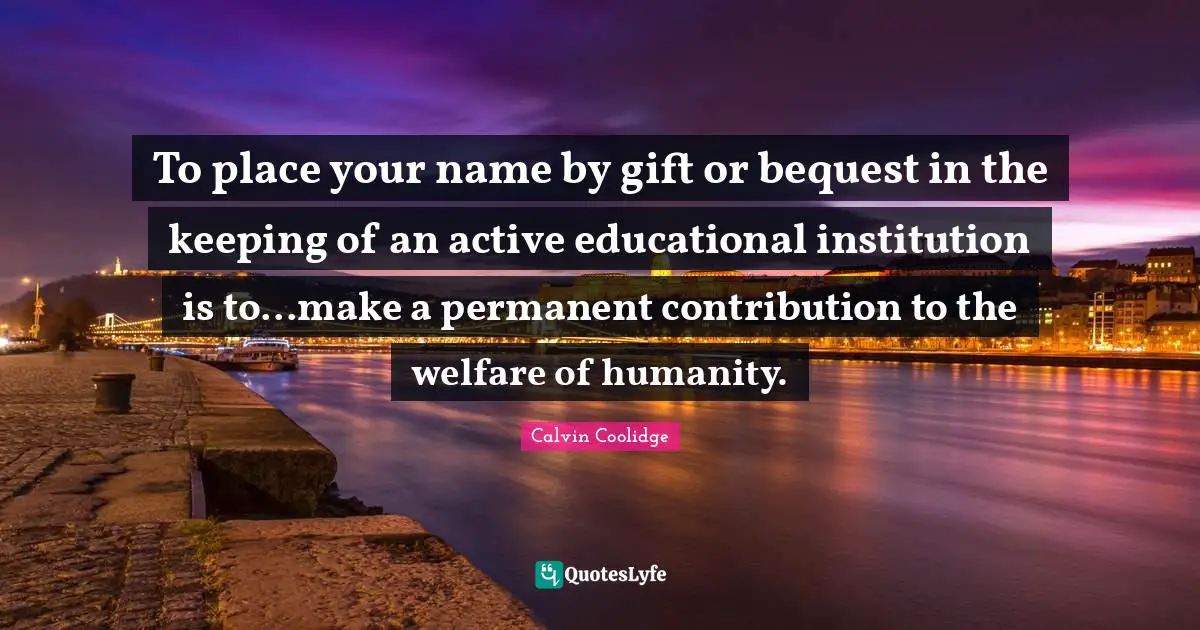 To place your name by gift or bequest in the keeping of an active educational institution is to...make a permanent contribution to the welfare of humanity.