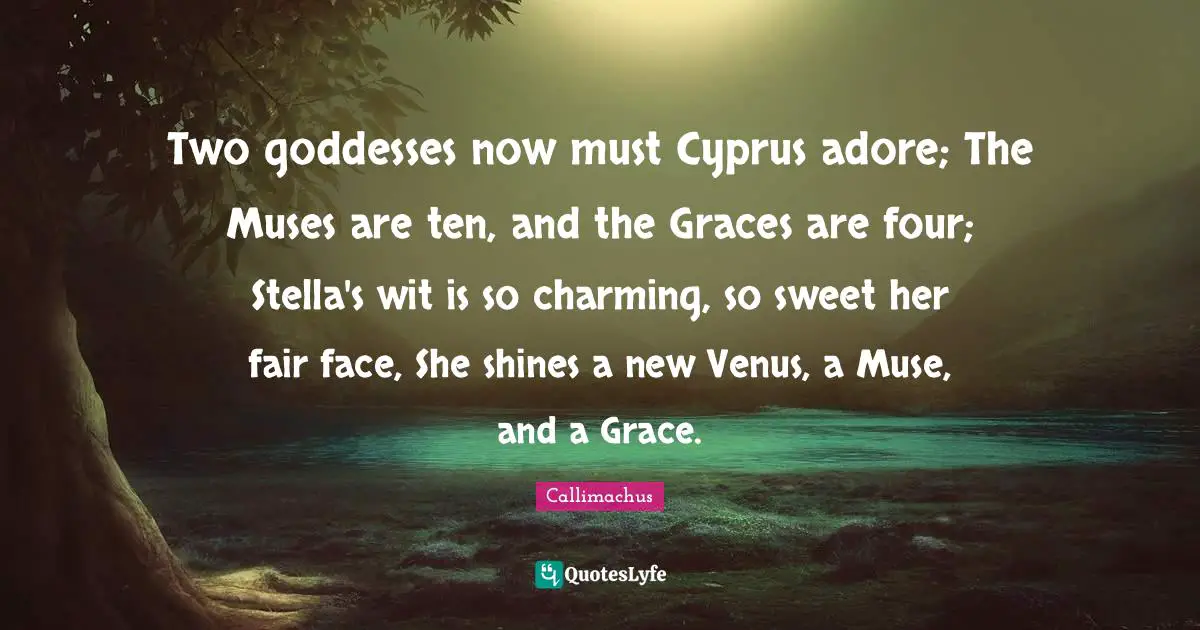 Two goddesses now must Cyprus adore; The Muses are ten, and the Graces are four; Stella's wit is so charming, so sweet her fair face, She shines a new Venus, a Muse, and a Grace.
