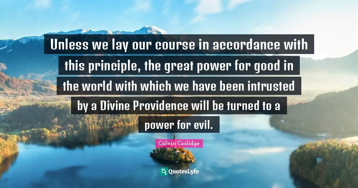 Unless we lay our course in accordance with this principle, the great power for good in the world with which we have been intrusted by a Divine Providence will be turned to a power for evil.
