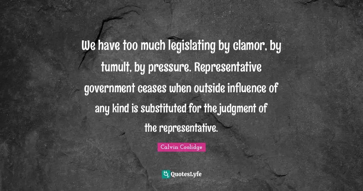 We have too much legislating by clamor, by tumult, by pressure. Representative government ceases when outside influence of any kind is substituted for the judgment of the representative.