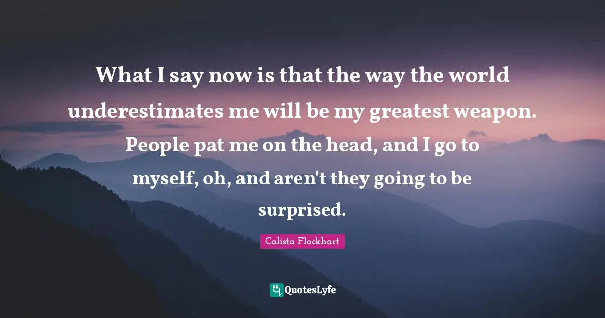 What I say now is that the way the world underestimates me will be my greatest weapon. People pat me on the head, and I go to myself, oh, and aren't they going to be surprised.