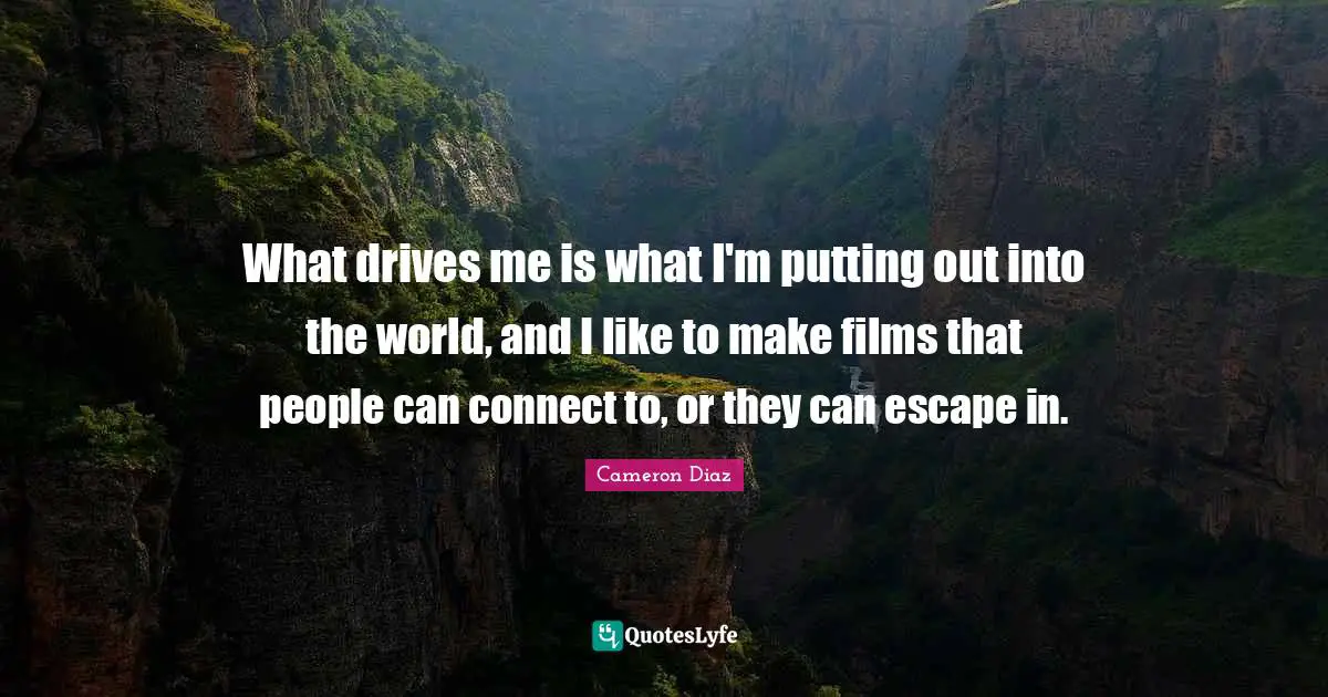What drives me is what I'm putting out into the world, and I like to make films that people can connect to, or they can escape in.