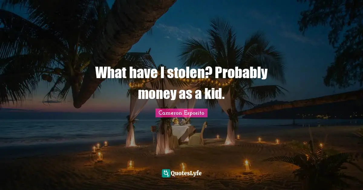 What have I stolen? Probably money as a kid.