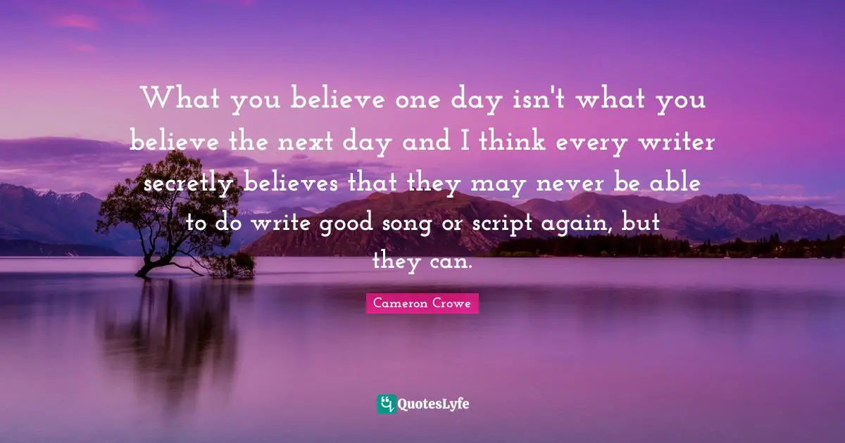 What you believe one day isn't what you believe the next day and I think every writer secretly believes that they may never be able to do write good song or script again, but they can.