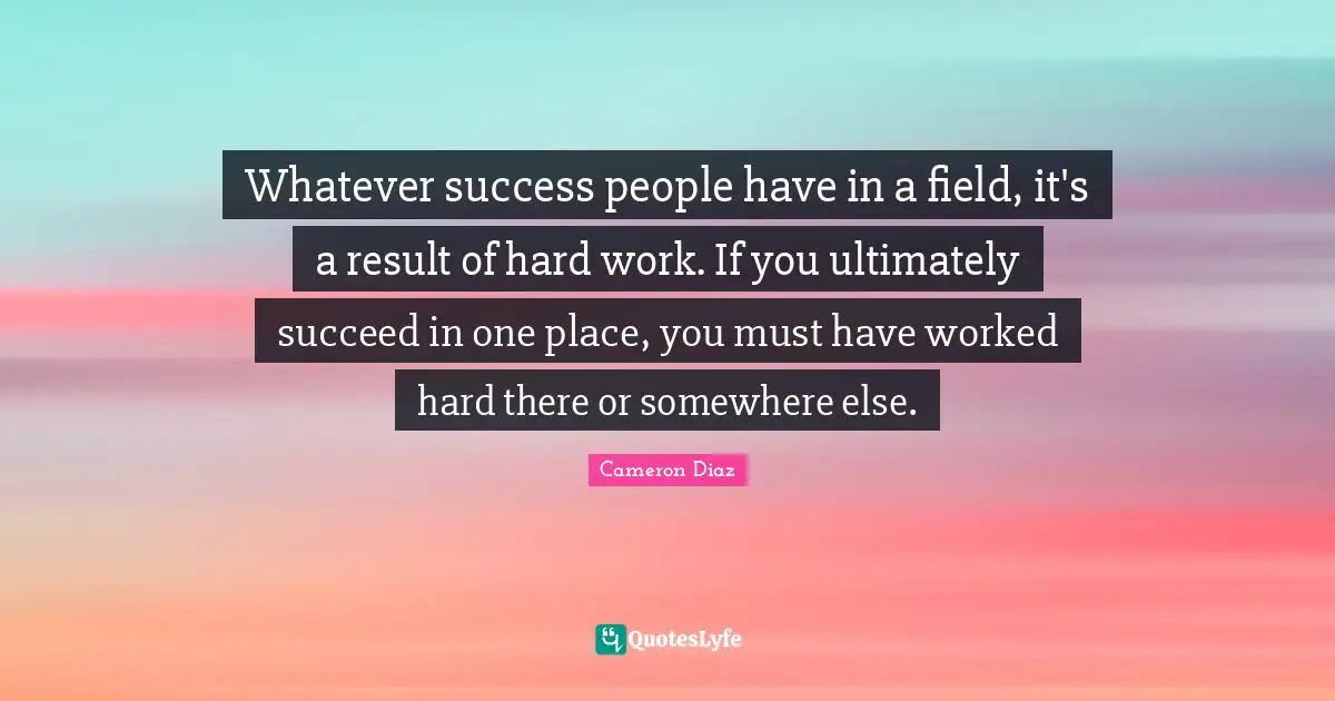 Whatever success people have in a field, it's a result of hard work. If you ultimately succeed in one place, you must have worked hard there or somewhere else.