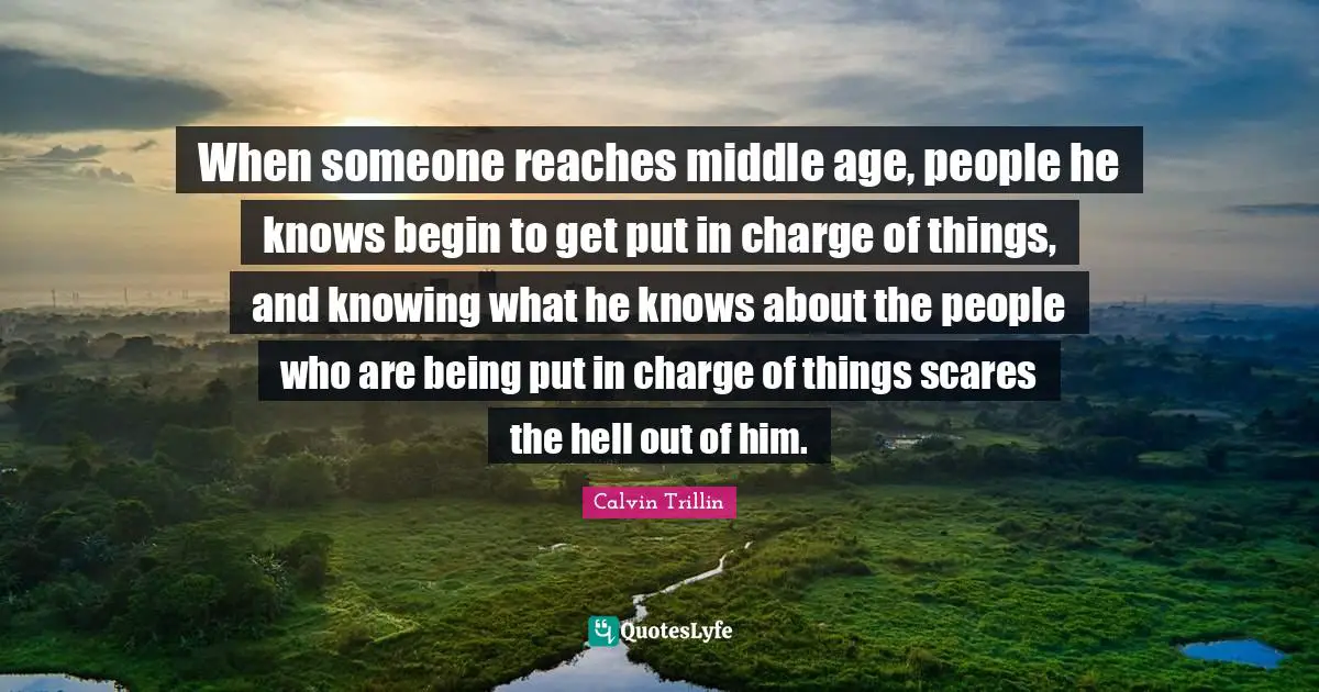 When someone reaches middle age, people he knows begin to get put in charge of things, and knowing what he knows about the people who are being put in charge of things scares the hell out of him.