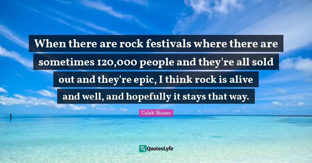 When there are rock festivals where there are sometimes 120,000 people and they're all sold out and they're epic, I think rock is alive and well, and hopefully it stays that way.