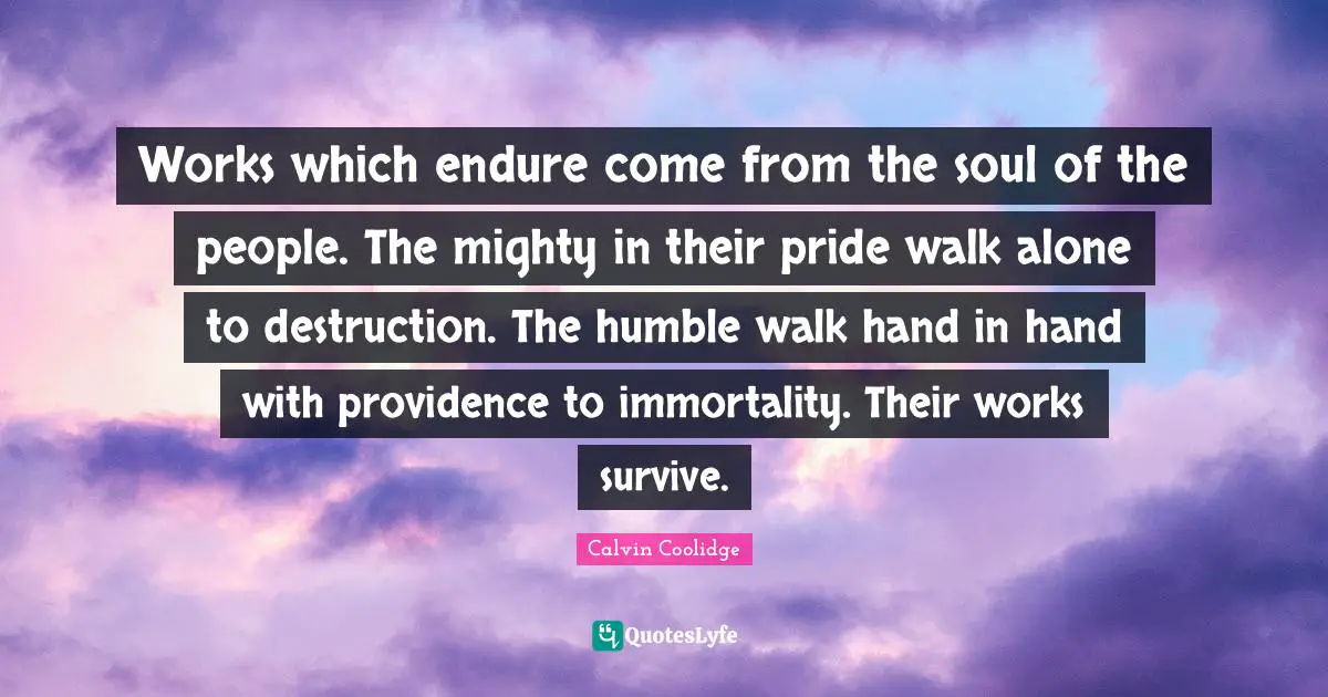 Works which endure come from the soul of the people. The mighty in their pride walk alone to destruction. The humble walk hand in hand with providence to immortality. Their works survive.
