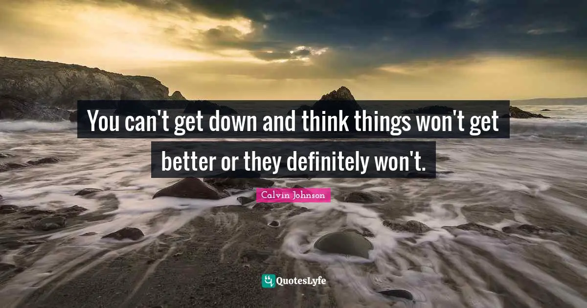 You can't get down and think things won't get better or they definitely won't.