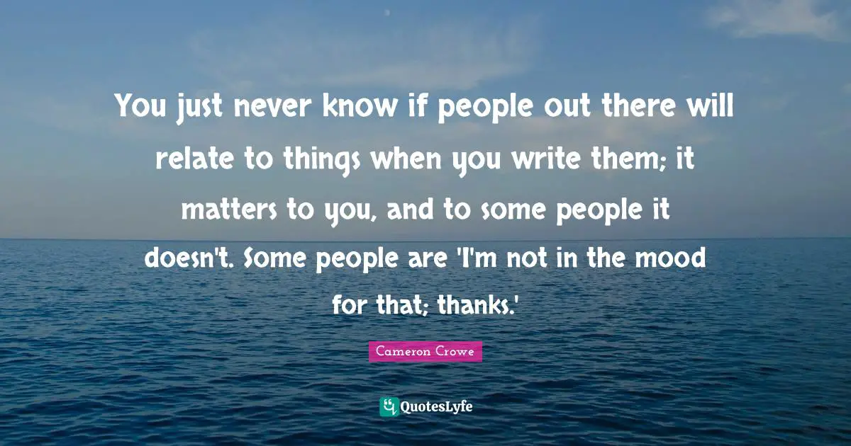 You just never know if people out there will relate to things when you write them; it matters to you, and to some people it doesn't. Some people are 'I'm not in the mood for that; thanks.'