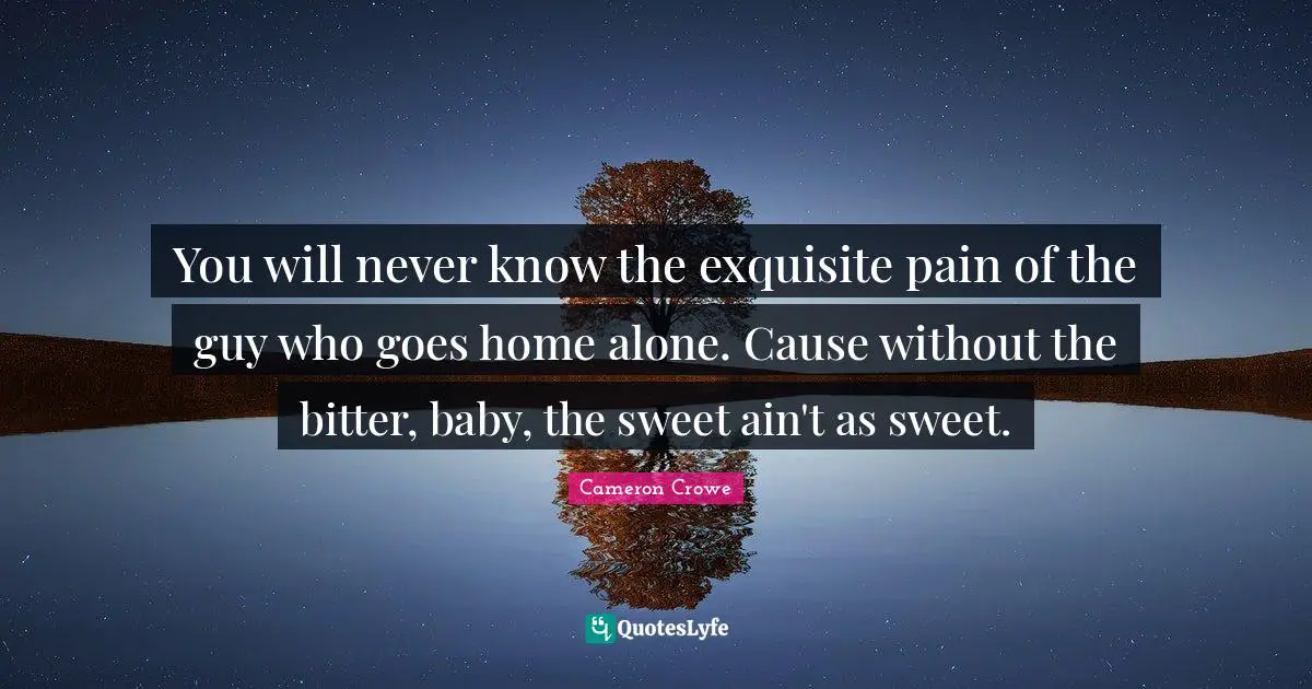 You will never know the exquisite pain of the guy who goes home alone. Cause without the bitter, baby, the sweet ain't as sweet.