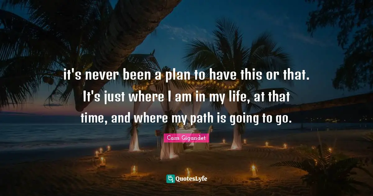 it's never been a plan to have this or that. It's just where I am in my life, at that time, and where my path is going to go.