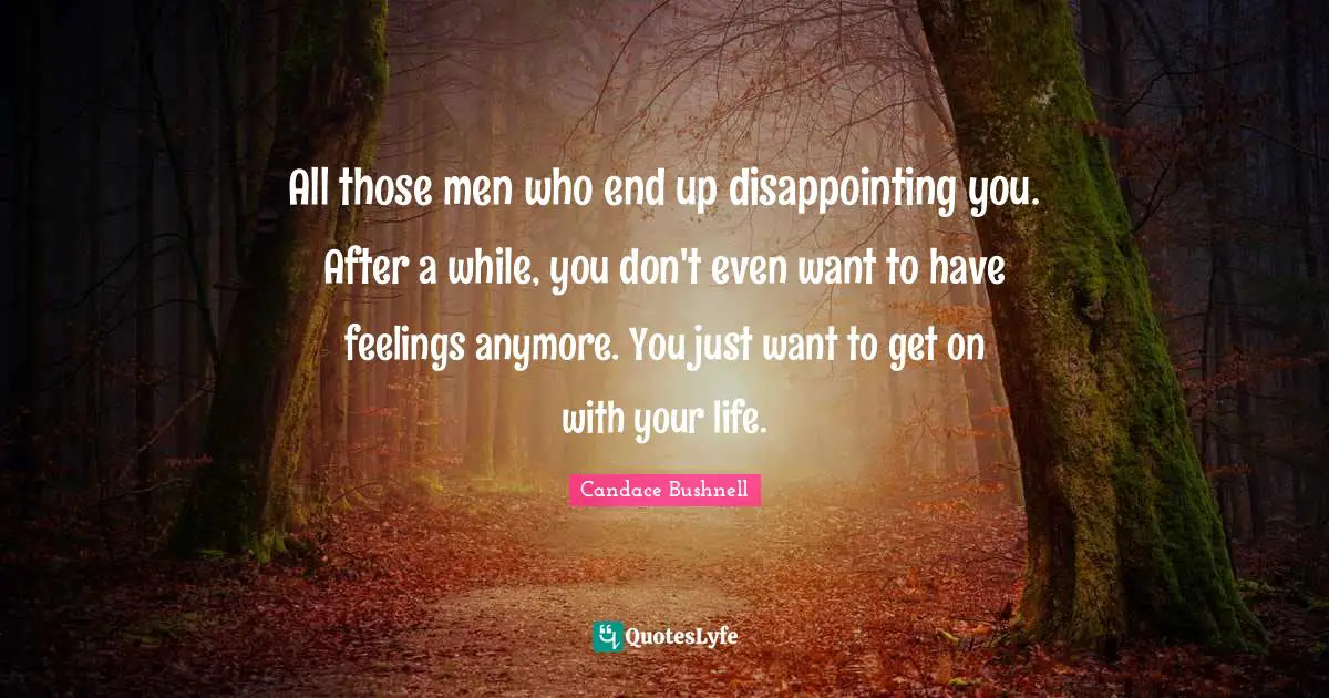 All those men who end up disappointing you. After a while, you don't even want to have feelings anymore. You just want to get on with your life.