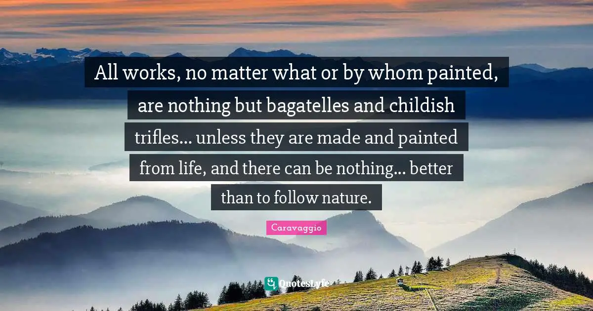 Trifles Quotes: "All works, no matter what or by whom painted, are nothing but bagatelles and childish trifles... unless they are made and painted from life, and there can be nothing... better than to follow nature."