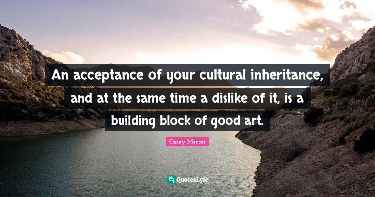 An acceptance of your cultural inheritance, and at the same time a dislike of it, is a building block of good art.