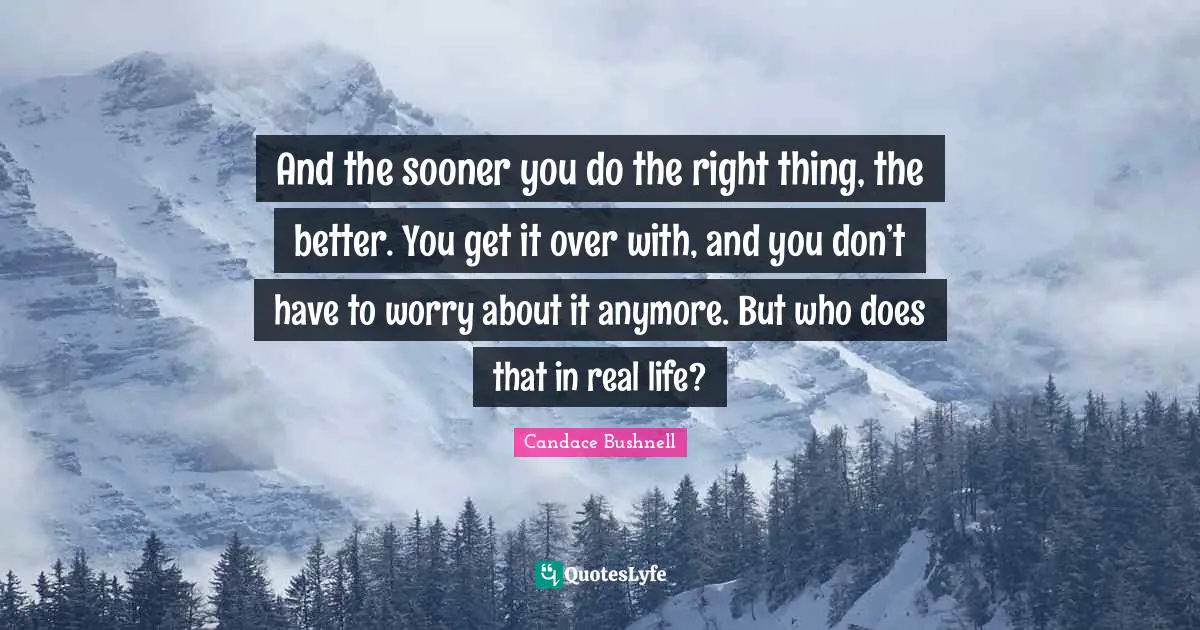 And the sooner you do the right thing, the better. You get it over with, and you don’t have to worry about it anymore. But who does that in real life?