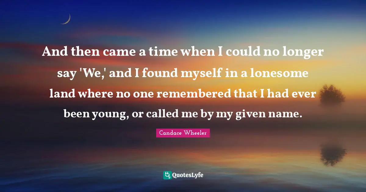 And then came a time when I could no longer say 'We,' and I found myself in a lonesome land where no one remembered that I had ever been young, or called me by my given name.