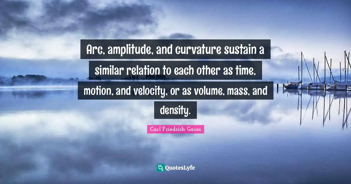 Arc, amplitude, and curvature sustain a similar relation to each other as time, motion, and velocity, or as volume, mass, and density.