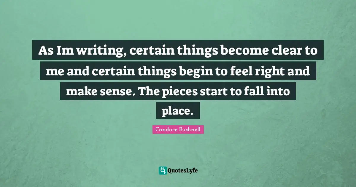 As Im writing, certain things become clear to me and certain things begin to feel right and make sense. The pieces start to fall into place.