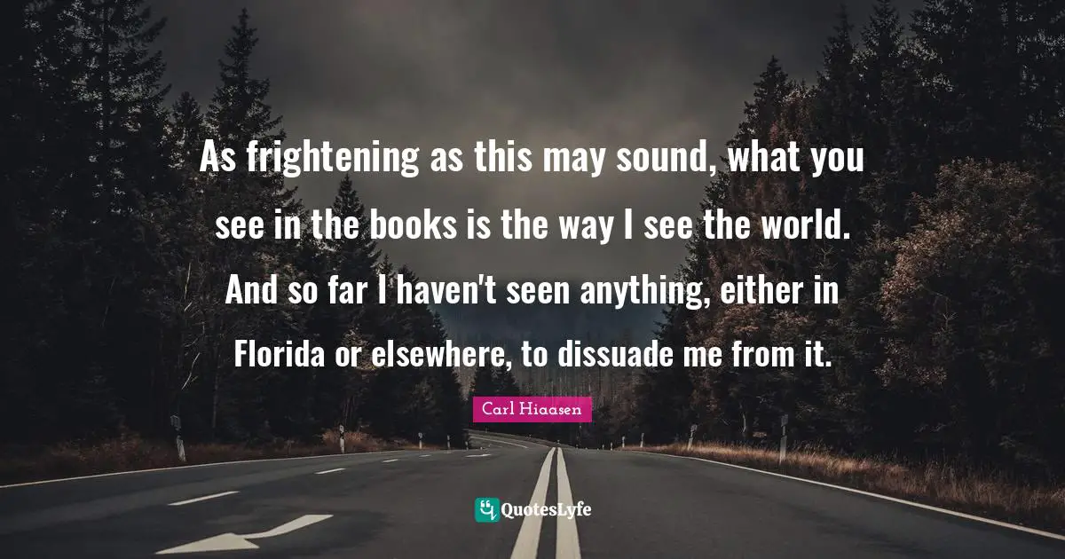 Carl Hiaasen Quotes: "As frightening as this may sound, what you see in the books is the way I see the world. And so far I haven't seen anything, either in Florida or elsewhere, to dissuade me from it."