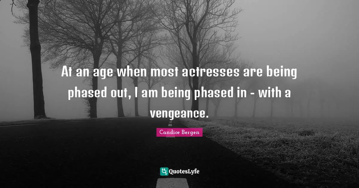 At an age when most actresses are being phased out, I am being phased in - with a vengeance.