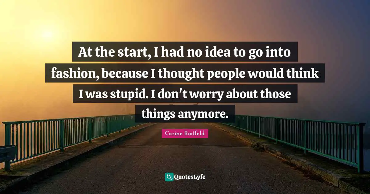 At the start, I had no idea to go into fashion, because I thought people would think I was stupid. I don't worry about those things anymore.