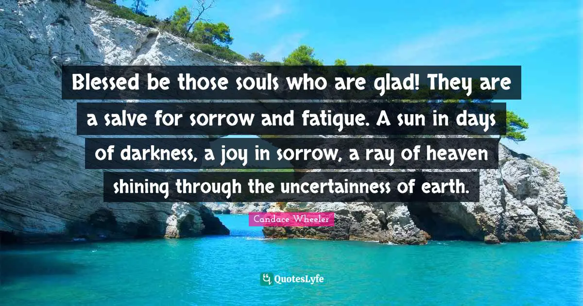Blessed be those souls who are glad! They are a salve for sorrow and fatigue. A sun in days of darkness, a joy in sorrow, a ray of heaven shining through the uncertainness of earth.