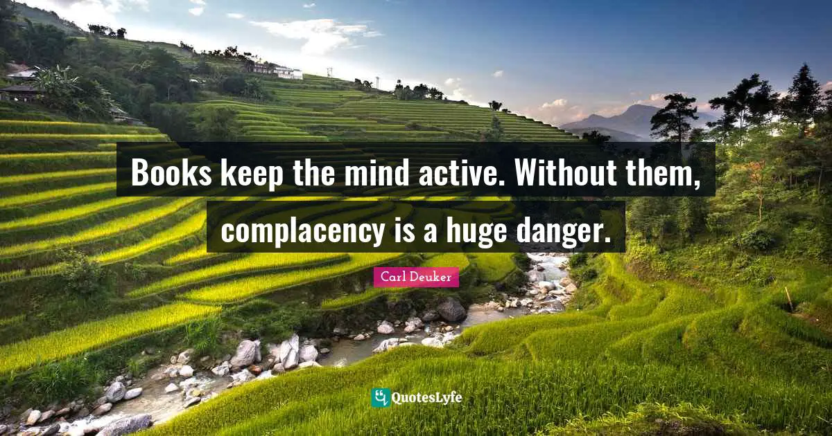 Books keep the mind active. Without them, complacency is a huge danger.