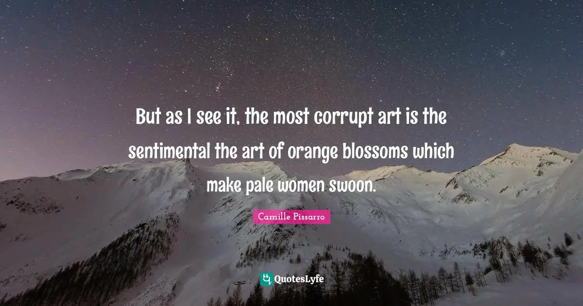 But as I see it, the most corrupt art is the sentimental the art of orange blossoms which make pale women swoon.