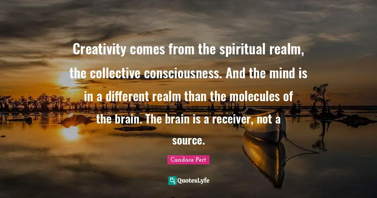Creativity comes from the spiritual realm, the collective consciousness. And the mind is in a different realm than the molecules of the brain. The brain is a receiver, not a source.