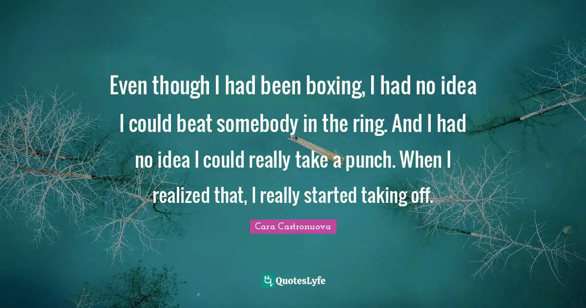 Even though I had been boxing, I had no idea I could beat somebody in the ring. And I had no idea I could really take a punch. When I realized that, I really started taking off.