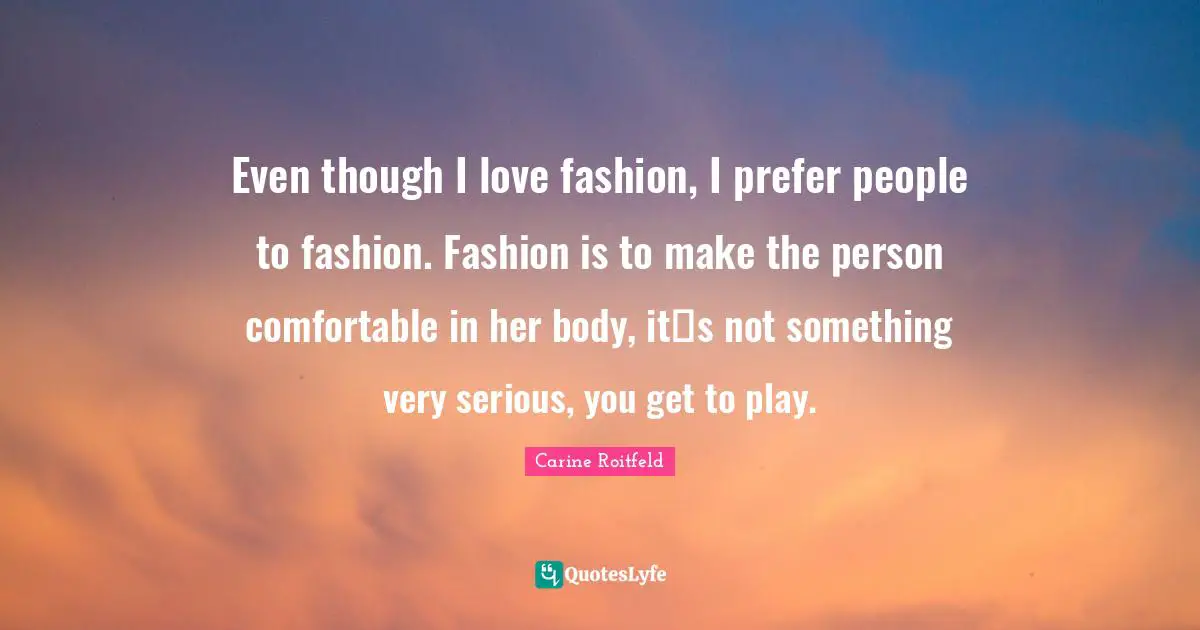 Even though I love fashion, I prefer people to fashion. Fashion is to make the person comfortable in her body, its not something very serious, you get to play.
