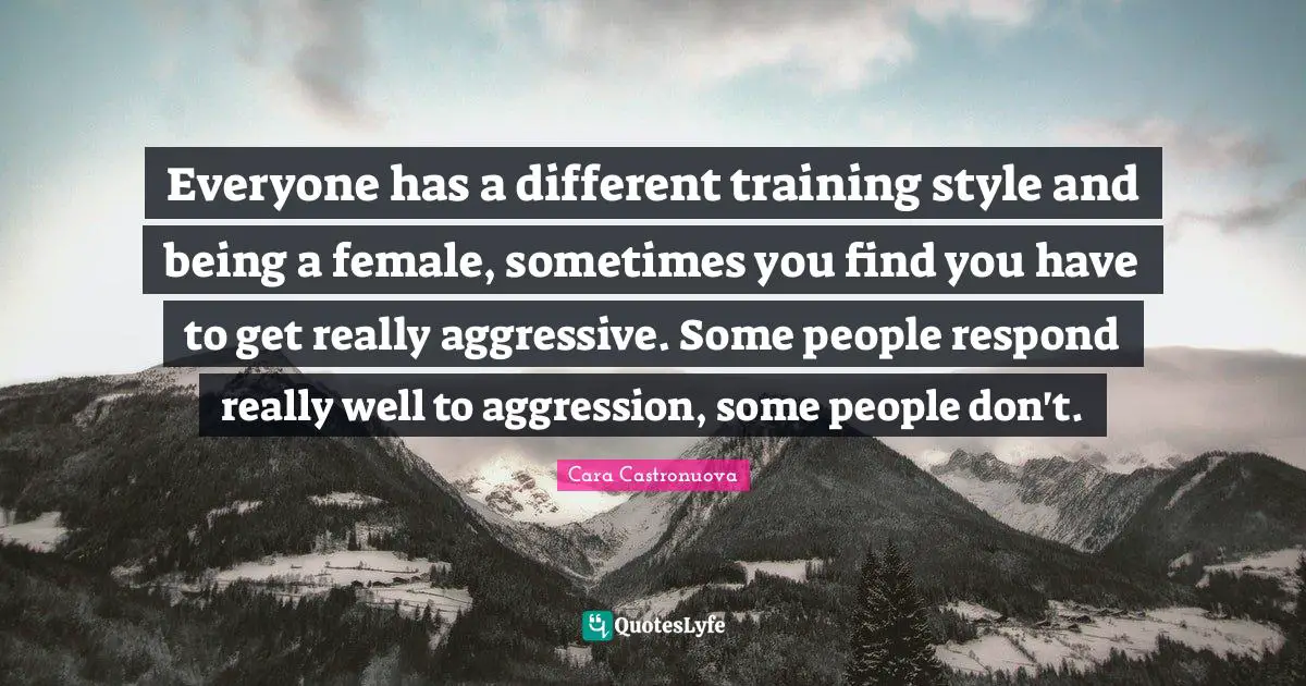 Everyone has a different training style and being a female, sometimes you find you have to get really aggressive. Some people respond really well to aggression, some people don't.