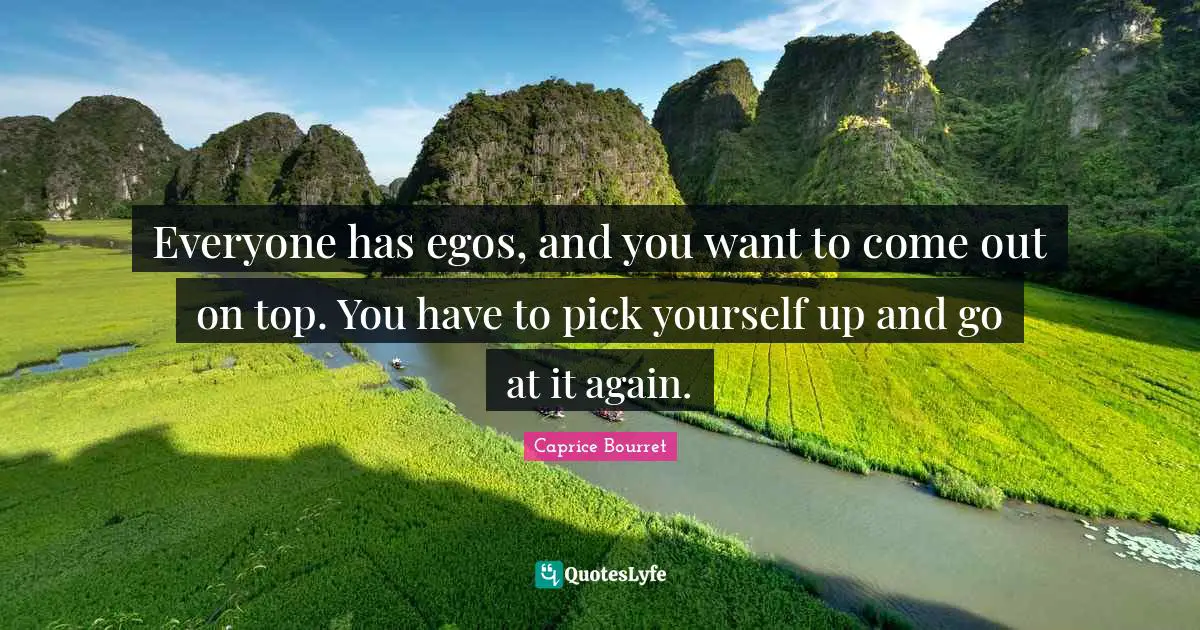 Everyone has egos, and you want to come out on top. You have to pick yourself up and go at it again.