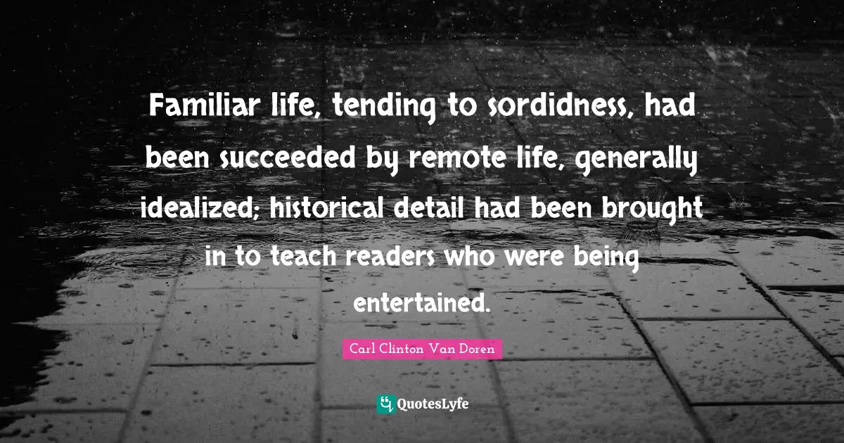 Familiar life, tending to sordidness, had been succeeded by remote life, generally idealized; historical detail had been brought in to teach readers who were being entertained.