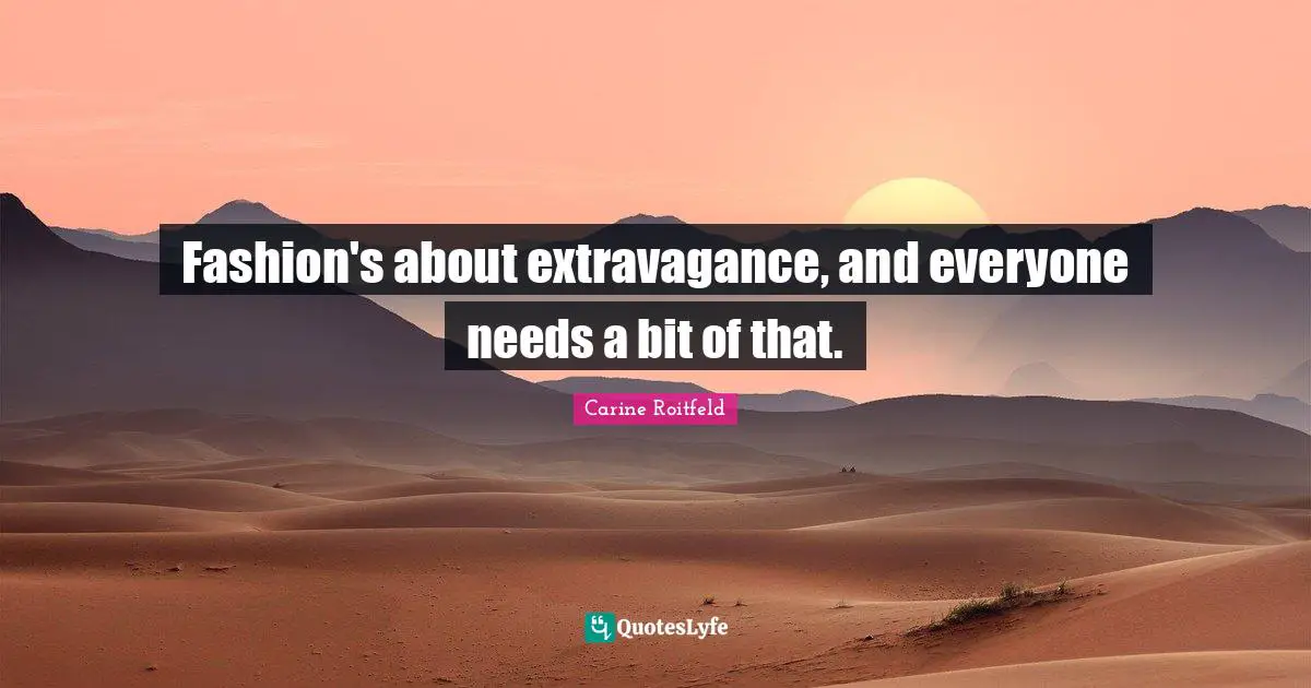 Fashion's about extravagance, and everyone needs a bit of that.