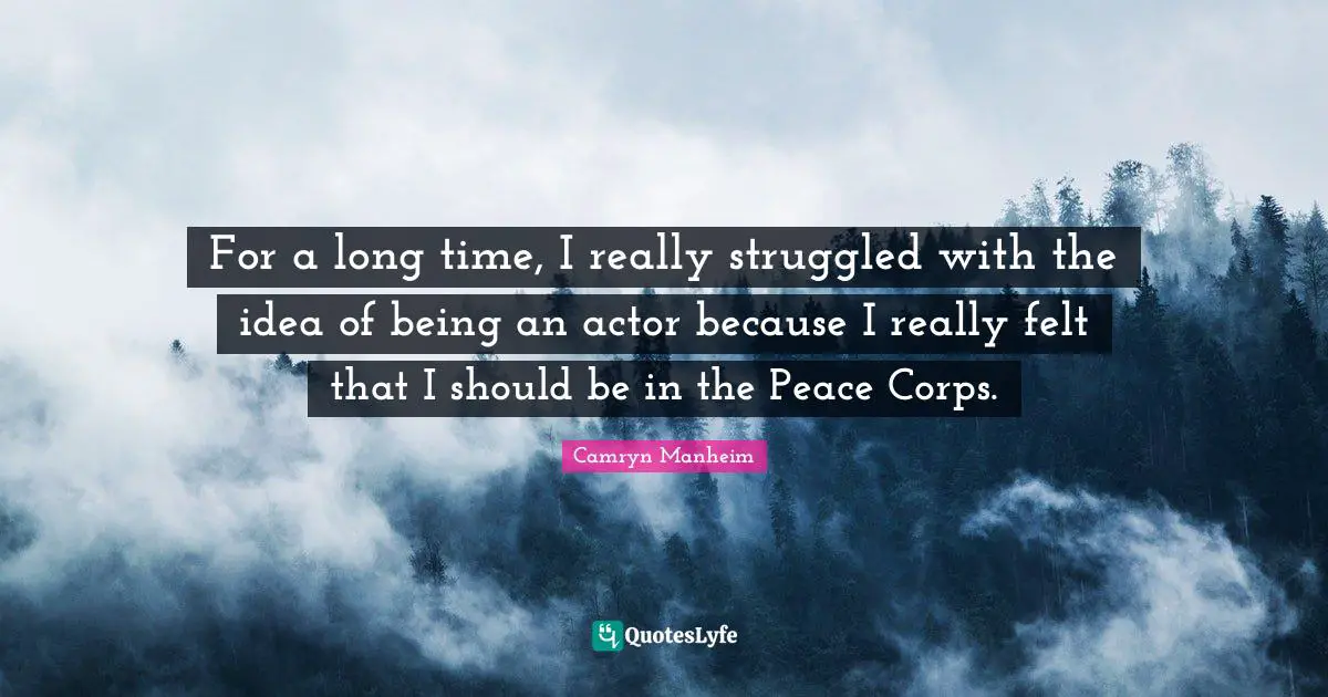 For a long time, I really struggled with the idea of being an actor because I really felt that I should be in the Peace Corps.