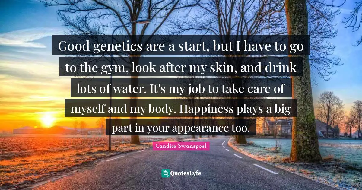 Good genetics are a start, but I have to go to the gym, look after my skin, and drink lots of water. It's my job to take care of myself and my body. Happiness plays a big part in your appearance too.