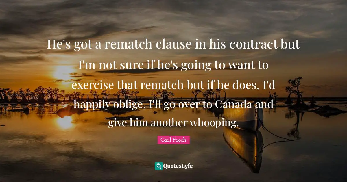 He's got a rematch clause in his contract but I'm not sure if he's going to want to exercise that rematch but if he does, I'd happily oblige. I'll go over to Canada and give him another whooping.